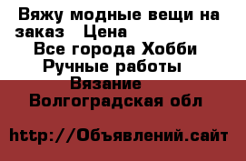 Вяжу модные вещи на заказ › Цена ­ 3000-10000 - Все города Хобби. Ручные работы » Вязание   . Волгоградская обл.